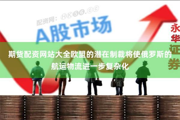 期货配资网站大全　　欧盟的潜在制裁将使俄罗斯的航运物流进一步复杂化