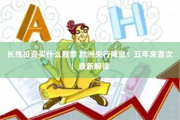 长线投资买什么股票 欧洲央行降息！五年来首次！最新解读