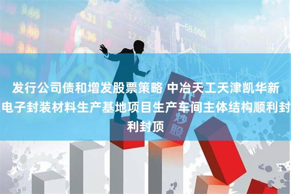 发行公司债和增发股票策略 中冶天工天津凯华新建电子封装材料生产基地项目生产车间主体结构顺利封顶