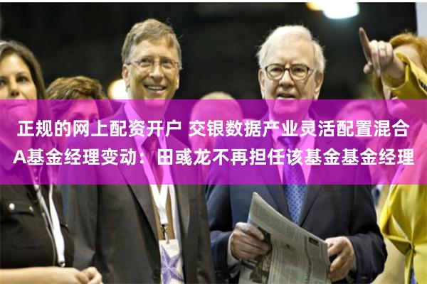 正规的网上配资开户 交银数据产业灵活配置混合A基金经理变动：田彧龙不再担任该基金基金经理