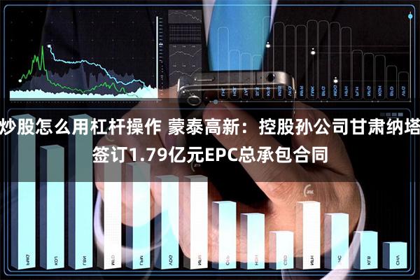 炒股怎么用杠杆操作 蒙泰高新：控股孙公司甘肃纳塔签订1.79亿元EPC总承包合同