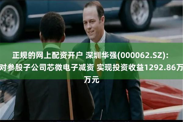 正规的网上配资开户 深圳华强(000062.SZ): 拟对参股子公司芯微电子减资 实现投资收益1292.86万元