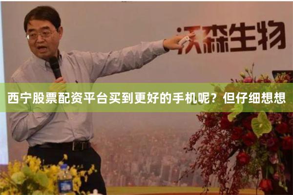 西宁股票配资平台买到更好的手机呢？但仔细想想