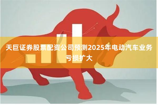 天巨证券股票配资公司预测2025年电动汽车业务亏损扩大
