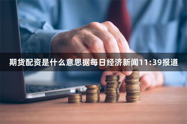 期货配资是什么意思据每日经济新闻11:39报道