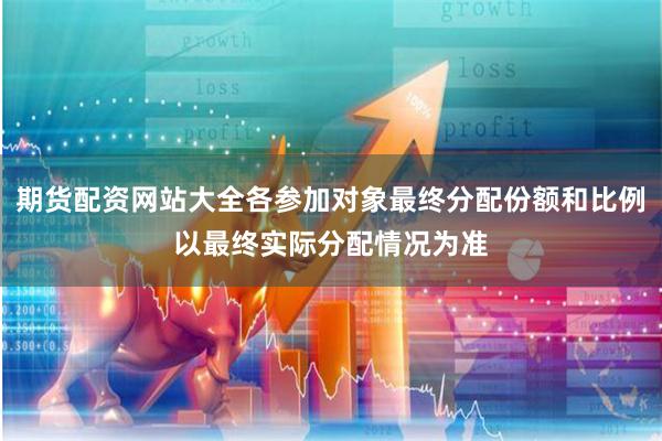 期货配资网站大全各参加对象最终分配份额和比例以最终实际分配情况为准