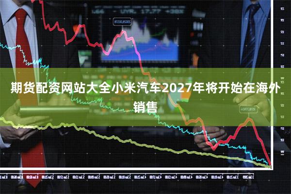 期货配资网站大全小米汽车2027年将开始在海外销售