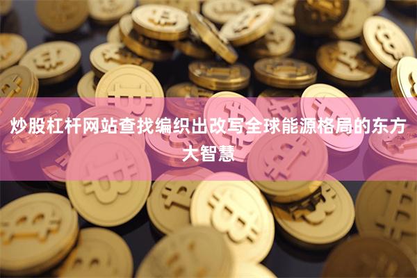 炒股杠杆网站查找编织出改写全球能源格局的东方大智慧